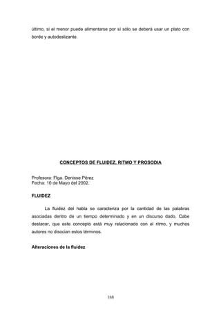 último, si el menor puede alimentarse por sí sólo se deberá usar un plato con
borde y autodeslizante.




              CONCEPTOS DE FLUIDEZ, RITMO Y PROSODIA


Profesora: Flga. Denisse Pérez
Fecha: 10 de Mayo del 2002.

FLUIDEZ

      La fluidez del habla se caracteriza por la cantidad de las palabras
asociadas dentro de un tiempo determinado y en un discurso dado. Cabe
destacar, que este concepto está muy relacionado con el ritmo, y muchos
autores no disocian estos términos.


Alteraciones de la fluidez




                                      168
 