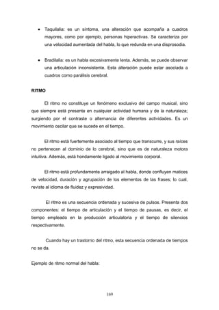 •   Taquilalia: es un síntoma, una alteración que acompaña a cuadros
       mayores, como por ejemplo, personas hiperactivas. Se caracteriza por
       una velocidad aumentada del habla, lo que redunda en una disprosodia.


   •   Bradilalia: es un habla excesivamente lenta. Además, se puede observar
       una articulación inconsistente. Esta alteración puede estar asociada a
       cuadros como parálisis cerebral.


RITMO

       El ritmo no constituye un fenómeno exclusivo del campo musical, sino
que siempre está presente en cualquier actividad humana y de la naturaleza;
surgiendo por el contraste o alternancia de diferentes actividades. Es un
movimiento oscilar que se sucede en el tiempo.


       El ritmo está fuertemente asociado al tiempo que transcurre, y sus raíces
no pertenecen al dominio de lo cerebral, sino que es de naturaleza motora
intuitiva. Además, está hondamente ligado al movimiento corporal.


       El ritmo está profundamente arraigado al habla, donde confluyen matices
de velocidad, duración y agrupación de los elementos de las frases; lo cual,
reviste al idioma de fluidez y expresividad.


        El ritmo es una secuencia ordenada y sucesiva de pulsos. Presenta dos
componentes: el tiempo de articulación y el tiempo de pausas, es decir, el
tiempo empleado en la producción articulatoria y el tiempo de silencios
respectivamente.


        Cuando hay un trastorno del ritmo, esta secuencia ordenada de tiempos
no se da.


Ejemplo de ritmo normal del habla:




                                       169
 