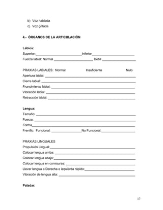 b) Voz hablada
   c) Voz gritada


4.- ÓRGANOS DE LA ARTICULACIÓN


Labios:
Superior:__________________________Inferior________________________
Fuerza labial: Normal ______________________ Débil ___________________


PRAXIAS LABIALES: Normal                Insuficiente             Nulo
Apertura labial: ___________________________________________________
Cierre labial: _____________________________________________________
Fruncimiento labial: _______________________________________________
Vibración labial: __________________________________________________
Retracción labial: _________________________________________________


Lengua:
Tamaño: ________________________________________________________
Fuerza: _________________________________________________________
Forma__________________________________________________________
Frenillo: Funcional: _________________No Funcional:___________________


PRAXIAS LINGUALES
Propulsión Lingual:________________________________________________
Colocar lengua arriba: _____________________________________________
Colocar lengua abajo:______________________________________________
Colocar lengua en comisuras: _______________________________________
Llevar lengua a Derecha e izquierda rápido:____________________________
Vibración de lengua alta: ___________________________________________


Paladar:



                                                                          17
 