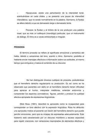 -         Hipoacusias: existe una perturbación de la intensidad tonal,
   acentuándose en cada sílaba, y se presenta una pausa de intensidad
   intersilábica, que no existe normalmente en la palabra. Asimismo, la fluidez
   se altera debido a que es demasiado larga o demasiado lenta.


   -         Psicosis: la fluidez y el timbre de la voz producen una palabra
   irreal, que es más un soliloquio (monólogo) particular, que un instrumento
   de diálogo. El ritmo es a veces entrecortado e irregular.




PROSODIA

       El término prosodia se refiere al significado emocional y semántico del
habla, debido a variaciones del tono, acento o ritmo. Asimismo, posibilita al
hablante enviar mensajes afectivos e información sobre sus actitudes, al mismo
tiempo que enriquece y matiza el contenido de su discurso.




              Se han distinguido diversos subtipos de prosodia, postulándose
que el hemisferio derecho regularizaría su producción. Es así como se ha
observado que pacientes con daño en el hemisferio derecho tienen dificultad
para apreciar el humor, interpretar metáforas, entender antónimos y
comprender los aspectos connotativos figuras, percibir y producir la cualidad
afectiva apropiada de expresiones lingüísticas.


       Elliot Ross (1981), describió la aprosodia como la incapacidad para
corresponder un tono afectivo con la expresión lingüística. Ross ha atribuído
una aprosodia motora al paciente con lesión del hemisferio derecho que puede
percibir emociones, pero que es incapaz de expresarlas adecuadamente. Este
trastorno está caracterizado por un discurso monótono y escasa capacidad
para repetir oraciones, con variaciones inapropiadas de elementos afectivos y




                                      171
 
