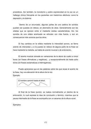 prosódicos. Así también, la monotonía y pobre expresividad en la voz es un
hallazgo clínico frecuente en los pacientes con trastornos afectivos, como la
depresión y la distimia


        Dentro de un enunciado, algunas partes de una cadena de sonidos
pueden ser puestas en relieve, en desmedro de otras. Generalmente son las
sílabas que se oponen entre sí mediante ciertas características. Así, los
sonidos de una sílaba acentuada se articulan con más fuerza, y son en
consecuencia más sonoros que los otros.


      Si hay cambios en la sílaba mediante la intensidad sonora, se llama
acento de intensidad, y si la puesta en relieve de alguna parte de la frase se
hace mediante la melodía, se habla de acento musical o de entonación.


      El acento musical consiste en variaciones de la altura de cuatro a cinco
tonos (en frases afirmativas y negativas), y excepcionalmente de hasta ocho
tonos (en frases exclamativas e interrogativas).


      Puede apreciarse que en las palabras sobre las que recae el acento de
la frase, hay una elevación de la altura de la voz.
Ejemplo:

      El hombre caminó hasta el árbol.




      Al final de la frase (punto), se realiza normalmente un declive de la
entonación, lo cual expresa la idea de conclusión o término, mientras que la
pausa intermedia de la frase se acompaña con un ascenso de la altura vocal.


Ejemplos:




                                       172
 
