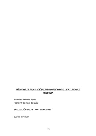 MÉTODOS DE EVALUACIÓN Y DIAGNÓSTICO DE FLUIDEZ, RITMO Y
                             PROSODIA


Profesora: Denisse Pérez
Fecha: 10 de mayo del 2002


EVALUACIÓN DEL RITMO Y LA FLUIDEZ


Sujetos a evaluar




                               174
 