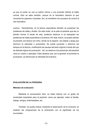 ya que al cantar se usa un patrón rítmico y una prosodia distinta al habla
normal. Esto se debe también, porque es el hemisferio derecho el que
comanda los aspectos musicales. Así, se transfieren los procesos de control al
otro hemisferio.


Lectura:   Normalmente, en la lectura espontánea también se presentan los
problemas de habla y fluidez. De este modo, se le pide al paciente que lea un
párrafo normal. A través de esto, podemos observar si se extrapolan los
problemas de habla expontánea a la lectura. Por este motivo, se puede solicitar
al paciente una lectura con ritmo, donde se le separen las sílabas y tenga que
disminuir la velocidad o aumentarla. Se puede aumentar o disminuir los
tiempos en la lectura, modificando las pausas del texto original a través del uso
de distintos signos de puntuación . Así, se observa si la producción del paciente
varia en cuanto a velocidad. Cabe destacar que, por lo general, al aumentar la
puntuación, se disminuyen la velocidad de la lectura.




EVALUACIÓN DE LA PROSODIA

Métodos de evaluación


      Mediante la conversación libre, se tratan tópicos con un grado de
emotividad importante para el paciente, como por ejemplo: sobre la familia,
trabajo, amigos, enfermedades, etc.


      También, se puede evaluar mediante la observación de la conducta, se
analizan las congruencias de la entonación con el significado de los
enunciados.




                                      176
 