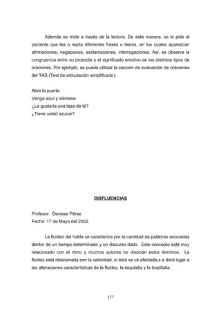 Además se mide a través de la lectura. De esta manera, se le pide al
paciente que lea o repita diferentes frases o textos, en los cuales aparezcan
afirmaciones, negaciones, exclamaciones, interrogaciones. Así, se observa la
congruencia entre su prosodia y el significado emotivo de los distintos tipos de
oraciones. Por ejemplo, se puede utilizar la sección de evaluación de oraciones
del TAS (Test de articulación simplificado):


Abre la puerta
Venga aquí y siéntese
¿La gustaría una taza de té?
¿Tiene usted azucar?




                                   DISFLUENCIAS


Profesor: Denisse Pérez.
Fecha: 17 de Mayo del 2002.


       La fluidez del habla se caracteriza por la cantidad de palabras asociadas
dentro de un tiempo determinado y un discurso dado. Este concepto está muy
relacionado con el ritmo y muchos autores no disocian estos términos. La
fluidez está relacionada con la velocidad, si ésta se ve afectada,s e dará lugar a
las alteraciones características de la fluidez, la taquilalia y la bradilalia.




                                          177
 