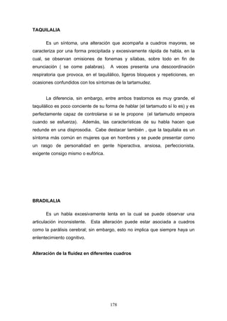 TAQUILALIA

      Es un síntoma, una alteración que acompaña a cuadros mayores, se
caracteriza por una forma precipitada y excesivamente rápida de habla, en la
cual, se observan omisiones de fonemas y sílabas, sobre todo en fin de
enunciación ( se come palabras).      A veces presenta una descoordinación
respiratoria que provoca, en el taquilálico, ligeros bloqueos y repeticiones, en
ocasiones confundidos con los síntomas de la tartamudez.


      La diferencia, sin embargo, entre ambos trastornos es muy grande, el
taquilálico es poco conciente de su forma de hablar (el tartamudo sí lo es) y es
perfectamente capaz de controlarse si se le propone (el tartamudo empeora
cuando se esfuerza).     Además, las características de su habla hacen que
redunde en una disprosodia. Cabe destacar también , que la taquilalia es un
síntoma más común en mujeres que en hombres y se puede presentar como
un rasgo de personalidad en gente hiperactiva, ansiosa, perfeccionista,
exigente consigo mismo o eufórica.




BRADILALIA

      Es un habla excesivamente lenta en la cual se puede observar una
articulación inconsistente.   Esta alteración puede estar asociada a cuadros
como la parálisis cerebral; sin embargo, esto no implica que siempre haya un
enlentecimiento cognitivo.


Alteración de la fluidez en diferentes cuadros




                                      178
 