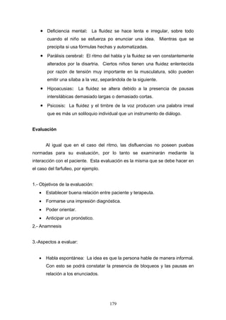 • Deficiencia mental: La fluidez se hace lenta e irregular, sobre todo
       cuando el niño se esfuerza po enunciar una idea.           Mientras que se
       precipita si usa fórmulas hechas y automatizadas.
    • Parálisis cerebral: El ritmo del habla y la fluidez se ven constantemente
       alterados por la disartria. Ciertos niños tienen una fluidez enlentecida
       por razón de tensión muy importante en la musculatura, sólo pueden
       emitir una sílaba a la vez, separándola de la siguiente.
    • Hipoacusias: La fluidez se altera debido a la presencia de pausas
       intersilábicas demasiado largas o demasiado cortas.
    • Psicosis: La fluidez y el timbre de la voz producen una palabra irreal
       que es más un soliloquio individual que un instrumento de diálogo.


Evaluación


       Al igual que en el caso del ritmo, las disfluencias no poseen puebas
normadas para su evaluación, por lo tanto se examinarán mediante la
interacción con el paciente. Esta evaluación es la misma que se debe hacer en
el caso del farfulleo, por ejemplo.


1.- Objetivos de la evaluación:
   •   Establecer buena relación entre paciente y terapeuta.
   •   Formarse una impresión diagnóstica.
   •   Poder orientar.
   •   Anticipar un pronóstico.
2.- Anamnesis


3.-Aspectos a evaluar:


   •   Habla espontánea: La idea es que la persona hable de manera informal.
       Con esto se podrá constatar la presencia de bloqueos y las pausas en
       relación a los enunciados.




                                      179
 