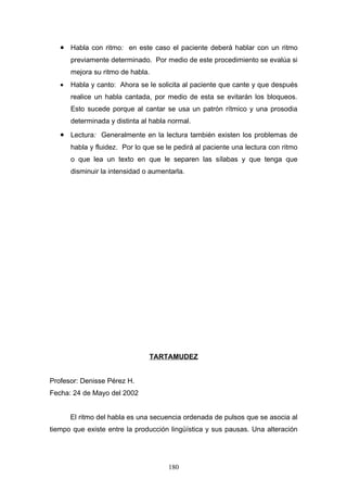 • Habla con ritmo: en este caso el paciente deberá hablar con un ritmo
       previamente determinado. Por medio de este procedimiento se evalúa si
       mejora su ritmo de habla.
   •   Habla y canto: Ahora se le solicita al paciente que cante y que después
       realice un habla cantada, por medio de esta se evitarán los bloqueos.
       Esto sucede porque al cantar se usa un patrón rítmico y una prosodia
       determinada y distinta al habla normal.
   • Lectura: Generalmente en la lectura también existen los problemas de
       habla y fluidez. Por lo que se le pedirá al paciente una lectura con ritmo
       o que lea un texto en que le separen las sílabas y que tenga que
       disminuir la intensidad o aumentarla.




                                TARTAMUDEZ


Profesor: Denisse Pérez H.
Fecha: 24 de Mayo del 2002


       El ritmo del habla es una secuencia ordenada de pulsos que se asocia al
tiempo que existe entre la producción lingüística y sus pausas. Una alteración




                                      180
 