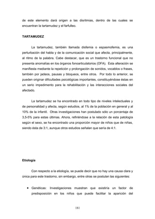 de este elemento dará origen a las disritmias, dentro de las cuales se
encuentran la tartamudez y el farfulleo.


TARTAMUDEZ


      La tartamudez, también llamada disfemia o espasmofemia, es una
perturbación del habla y de la comunicación social que afecta, principalmente,
al ritmo de la palabra. Cabe destacar, que es un trastorno funcional que no
presenta anomalías en los órganos fonoarticulatorios (OFA). Esta alteración se
manifiesta mediante la repetición y prolongación de sonidos, vocablos o frases,
también por jadeos, pausas y bloqueos, entre otros. Por todo lo anterior, se
pueden originar dificultades psicológicas importantes, constituyéndose éstas en
un serio impedimento para la rehabilitación y las interacciones sociales del
afectado.


      La tartamudez se ha encontrado en todo tipo de niveles intelectuales y
de personalidad y afecta, según estudios, al 1% de la población en general y al
10% de la infantil. Otras investigaciones han postulado sólo un porcentaje de
3,5-5% para estas últimas. Ahora, refiriéndose a la relación de esta patología
según el sexo, se ha encontrado una proporción mayor de niños que de niñas,
siendo ésta de 3:1, aunque otros estudios señalan que sería de 4:1.




Etiología


      Con respecto a la etiología, se puede decir que no hay una causa clara y
única para este trastorno, sin embargo, entre otras se postulan las siguientes:


   • Genéticas: Investigaciones muestran que existiría un factor de
      predisposición en los niños que puede facilitar la aparición del



                                       181
 
