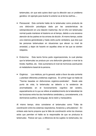tartamudeo, sin que esto quiera decir que la afección sea un problema
   genético. Un ejemplo para ilustrar lo anterior es el de los resfríos....


• Psicosocial: Esta corriente habla de la tartamudez como producto de
   una    disfunción    psicológica    dada    por    las   características   de
   sobreprotección en una relación madre-hijo. Así el niño con tartamudez
   normal puede mantener el trastorno en el tiempo, debido a una excesiva
   atención de los padres en los errores de dicción. Al mismo tiempo, existe
   una creencia generalizada y hasta cierto punto verdadera, que dice que
   las personas tartamudean en situaciones que elevan su nivel de
   ansiedad, y dejan de hacerlo en aquellas otras en las que se sienten
   relajados.


• Endocrina:      Esta teoría forma parte organizacionista, la cual plantea
   que la tartamudez se produce por una disfunción glandular a nivel de la
   tiroide, hipófisis, etc. Esto aumentaría el nivel de hormonas acentuando
   el metabolismo basal de la persona.


• Orgánica:      Los médicos, por lo general, están a favor de esta corriente
   y plantean diferentes problemas orgánicos. En primer lugar se habla de
   “Teorías basadas en disfunciones orgánico-cerebrales”.           Desde este
   punto de vista, la tartamudez se debería a la existencia de
   anormalidades       en   el   funcionamiento      cognitivo    del   cerebro,
   especialmente en lo que se refiere al establecimiento de la lateralidad de
   las funciones entre los dos hemisferios cerebrales y, concretamente, a la
   dominancia auditiva, de lenguaje, de la visión y manipulativa.


Al mismo tiempo, otros consideran el tartamudeo como “Falta de
coordinación entre los sistemas respiratorios, fonatorios y articulatorios”. En
síntesis esta teoría propone que la falta de coordinación entre los diversos
actos que permiten el habla es la responsable de que se produzca la
tartamudez. Parece ser que, a diferencia de los sujetos no tartamudos, los




                                      182
 