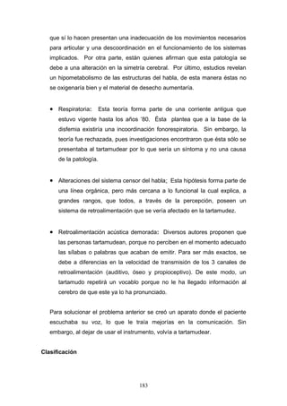 que sí lo hacen presentan una inadecuación de los movimientos necesarios
   para articular y una descoordinación en el funcionamiento de los sistemas
   implicados. Por otra parte, están quienes afirman que esta patología se
   debe a una alteración en la simetría cerebral. Por último, estudios revelan
   un hipometabolismo de las estructuras del habla, de esta manera éstas no
   se oxigenaría bien y el material de desecho aumentaría.


   • Respiratoria: Esta teoría forma parte de una corriente antigua que
      estuvo vigente hasta los años ’80. Ésta plantea que a la base de la
      disfemia existiría una incoordinación fonorespiratoria. Sin embargo, la
      teoría fue rechazada, pues investigaciones encontraron que ésta sólo se
      presentaba al tartamudear por lo que sería un síntoma y no una causa
      de la patología.


   • Alteraciones del sistema censor del habla: Esta hipótesis forma parte de
      una línea orgánica, pero más cercana a lo funcional la cual explica, a
      grandes rangos, que todos, a través de la percepción, poseen un
      sistema de retroalimentación que se vería afectado en la tartamudez.


   • Retroalimentación acústica demorada: Diversos autores proponen que
      las personas tartamudean, porque no perciben en el momento adecuado
      las sílabas o palabras que acaban de emitir. Para ser más exactos, se
      debe a diferencias en la velocidad de transmisión de los 3 canales de
      retroalimentación (auditivo, óseo y propioceptivo). De este modo, un
      tartamudo repetirá un vocablo porque no le ha llegado información al
      cerebro de que este ya lo ha pronunciado.


   Para solucionar el problema anterior se creó un aparato donde el paciente
   escuchaba su voz, lo que le traía mejorías en la comunicación. Sin
   embargo, al dejar de usar el instrumento, volvía a tartamudear.


Clasificación




                                     183
 