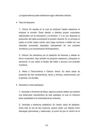 La espasmofemia puede clasificarse según diferentes criterios:


• Tipos de bloqueos:


   1-. Tónica: Es aquella en la cual se producen fuertes espasmos al
   empezar la emisión. Éstos afectan a distintos grupos musculares
   relacionados con la articulación y la fonación. Y a su vez, bloquean la
   producción del habla aumentando la presión intraoral. En un principio el
   sujeto no emite ningún sonido, pero luego comienza a hablar con una
   velocidad   aumentada       (taquilalia)   acompañado   de   una   prosodia
   monótona y una incoordinación fonorespiratoria.


   2-. Clónica: Se caracteriza por la repetición de fonemas y sílabas en
   forma involuntaria. Aquí también se producen espasmos y bloqueos en
   secuencia, lo que altera la fluidez del habla y provoca una prosodia
   monótona.


   3-. Mixta o Tónico-clónica o Clónico- tónica: En estos casos se
   presentan las dos características, tónico y clónicas, predominando, por
   lo general, una de ellas.


• Asociados a otras patologías:


   1-. Asociada a Síndrome de Down: Algunos autores relatan que existiría
   una tartamudez característica de esta patología, la cual no ofrecería
   tanta variabilidad en la intensidad de los síntomas.


   2-. Asociada a trastornos epilépticos: En ciertos casos de epilepsia,
   sobre todo en las de tipo ausencia, parece existir una relación entre
   descargas paroxísticas y tartamudez, al punto tal que el control de la




                                      184
 