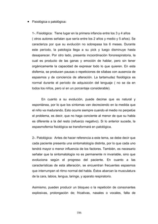 • Fisiológica o patológica:


   1-. Fisiológica: Tiene lugar en la primera infancia entre los 3 y 4 años
   ( otros autores señalan que sería entre los 2 años y medio y 5 años). Se
   caracteriza por que su evolución no sobrepasa los 6 meses. Durante
   este período, la patología llega a su pick y luego disminuye hasta
   desaparecer. Por otro lado, presenta incoordinación fonorespiratoria, la
   cual es producto de las ganas y emoción de hablar, pero sin tener
   orgánicamente la capacidad de expresar todo lo que quieren. En esta
   disfemia, se producen pausas o repeticiones de sílabas con ausencia de
   espasmos y de conciencia de alteración. La tartamudez fisiológica es
   normal durante el período de adquisición del lenguaje ( no se da en
   todos los niños, pero sí en un porcentaje considerable).


         En cuanto a su evolución, puede decirse que es natural y
   espontánea, por lo que los síntomas van decreciendo en la medida que
   el niño va madurando. Esto ocurre siempre cuando el medio no perpetúe
   el problema, es decir, que no haga conciente al menor de que su habla
   es diferente a la del resto (refuerzo negativo). Si lo anterior sucede, la
   espasmofemia fisiológica se transformará en patológica.


   2-. Patológica: Antes de hacer referencia a este tema, se debe decir que
   cada paciente presenta una sintomatología distinta, por lo que cada uno
   tendrá mayor o menor influencia de los factores. También, es necesario
   señalar que la sintomatología no es permanente ni invariable, sino que
   evoluciona según el progreso del paciente. En cuanto a las
   características de esta alteración, se encuentran frecuentes espasmos
   que interrumpen el ritmo normal del habla. Éstos abarcan la musculatura
   de la cara, labios, lengua, laringe, y aparato respiratorio.


   Asimismo, pueden producir un bloqueo o la repetición de consonantes
   explosivas, prolongación de; fricativas, nasales o vocales, falta de




                                    186
 