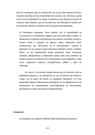 que son necesarias para la comprensión de lo que está tratando de decir,
  inversión del orden de los componentes de la oración, etc. Asimismo, puede
  ocurrir que el pequeño(a) se niegue a expresar lo que siente recurriendo al
  mutismo, cabe destacar, que los sonidos que más dificultad le traerán son
  los oclusivos, debido a la presión que se requiere para ejecutarlos.


     d) Fenómenos asociados: Tiene relación con la imposibilidad de
     comunicarse y el sentimiento negativo que tiene para ellos el habla. La
     tartamudez se presenta acompañada de ansiedad, frustración, tensión e
     incluso miedo e angustia en algunos casos, obteniendo como
     consecuencia una disminución en la autovaloración. Cuando la
     alteración es muy severa puede apreciarse logofobia (miedo a hablar).
     Ahora, en los adolescentes puede apreciarse rabia, reacciones
     violentas, desesperanza y retraimiento verbal, entre otros. Además, es
     posible observar la presencia de características neurovegetativas, tales
     como: sudoración excesiva, enrrojecimento, palidez y dolor de
     estómago.


             En cuanto a la evolución puede decirse que al comienzo sólo se
     detectarán bloqueos y la adquisición de una conciencia del trastorno.
     Luego, con el pasar del tiempo se agregarán espasmos y el niño
     desarrollará algunas alteraciones psicológicas. En la adolescencia se le
     incorporarán las características neurovegetativas ya mencionadas,
     generando el cuadro más grave de espasmofemia.




Evaluación


     La evaluación se realizará mediante habla espontánea del paciente.



                                     188
 