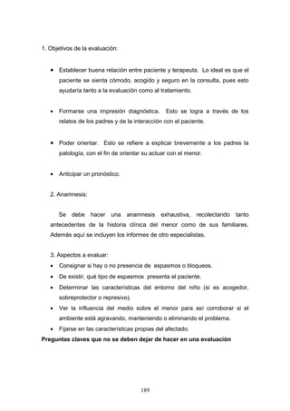 1. Objetivos de la evaluación:


   • Establecer buena relación entre paciente y terapeuta. Lo ideal es que el
       paciente se sienta cómodo, acogido y seguro en la consulta, pues esto
       ayudaría tanto a la evaluación como al tratamiento.


   •   Formarse una impresión diagnóstica.       Esto se logra a través de los
       relatos de los padres y de la interacción con el paciente.


   • Poder orientar. Esto se refiere a explicar brevemente a los padres la
       patología, con el fin de orientar su actuar con el menor.


   •   Anticipar un pronóstico.


   2. Anamnesis:


       Se   debe   hacer    una   anamnesis    exhaustiva,    recolectando   tanto
   antecedentes de la historia clínica del menor como de sus familiares.
   Además aquí se incluyen los informes de otro especialistas.


   3. Aspectos a evaluar:
   •   Consignar si hay o no presencia de espasmos o bloqueos.
   •   De existir, qué tipo de espasmos presenta el paciente.
   •   Determinar las características del entorno del niño (si es acogedor,
       sobreprotector o represivo).
   •   Ver la influencia del medio sobre el menor para así corroborar si el
       ambiente está agravando, manteniendo o eliminando el problema.
   •   Fijarse en las características propias del afectado.
Preguntas claves que no se deben dejar de hacer en una evaluación




                                       189
 