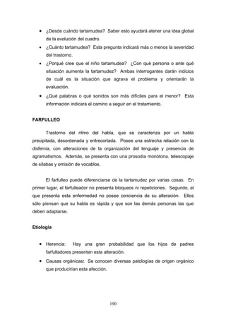 • ¿Desde cuándo tartamudea? Saber esto ayudará atener una idea global
       de la evolución del cuadro.
   •   ¿Cuánto tartamudea? Esta pregunta indicará más o menos la severidad
       del trastorno.
   •   ¿Porqué cree que el niño tartamudea? ¿Con qué persona o ante qué
       situación aumenta la tartamudez? Ambas interrogantes darán indicios
       de cuál es la situación que agrava el problema y orientarán la
       evaluación.
   • ¿Qué palabras o qué sonidos son más difíciles para el menor? Esta
       información indicará el camino a seguir en el tratamiento.


FARFULLEO

       Trastorno del ritmo del habla, que se caracteriza por un habla
precipitada, desordenada y entrecortada. Posee una estrecha relación con la
disfemia, con alteraciones de la organización del lenguaje y presencia de
agramatismos. Además, se presenta con una prosodia monótona, telescopaje
de sílabas y omisión de vocablos.


       El farfulleo puede diferenciarse de la tartamudez por varias cosas. En
primer lugar, el farfulleador no presenta bloqueos ni repeticiones. Segundo, el
que presenta esta enfermedad no posee conciencia de su alteración. Ellos
sólo piensan que su habla es rápida y que son las demás personas las que
deben adaptarse.


Etiología


   • Herencia:          Hay una gran probabilidad que los hijos de padres
       farfulladores presenten esta alteración.
   • Causas orgánicas: Se conocen diversas patologías de origen orgánico
       que producirían esta afección.




                                        190
 