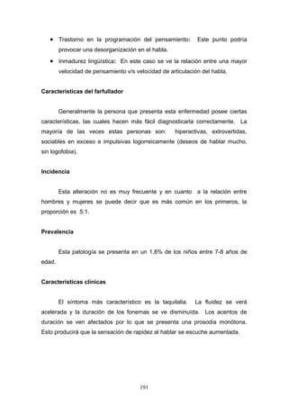 • Trastorno en la programación del pensamiento:           Este punto podría
        provocar una desorganización en el habla.
   • Inmadurez lingüística: En este caso se ve la relación entre una mayor
        velocidad de pensamiento v/s velocidad de articulación del habla.


Características del farfullador


        Generalmente la persona que presenta esta enfermedad posee ciertas
características, las cuales hacen más fácil diagnosticarla correctamente. La
mayoría de las veces estas personas son:            hiperactivas, extrovertidas,
sociables en exceso e impulsivas logorreicamente (deseos de hablar mucho,
sin logofobia).


Incidencia


        Esta alteración no es muy frecuente y en cuanto a la relación entre
hombres y mujeres se puede decir que es más común en los primeros, la
proporción es 5:1.


Prevalencia


        Esta patología se presenta en un 1,8% de los niños entre 7-8 años de
edad.


Características clínicas


        El síntoma más característico es la taquilalia.     La fluidez se verá
acelerada y la duración de los fonemas se ve disminuída. Los acentos de
duración se ven afectados por lo que se presenta una prosodia monótona.
Esto producirá que la sensación de rapidez al hablar se escuche aumentada.




                                       191
 
