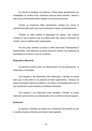 En relación al lenguaje, las palabras y frases largas generalmente son
ininteligibles, en cambio en las emisiones cortas se hacen entender. Debido a
esto es que el farfullante prefiere dialogar con oraciones lacónicas.


       Cuando se presencian fallas articulatorias, bastará con reducir la
velocidad del habla, para notar que la articulación mejora considerablemente.


       También se debe señalar el telescopaje de sílabas, este síntoma
consiste en que la persona dice una sílaba sobre otra, dando la impresión de
omisión, pero en realidad están superpuestas.


       Por otra parte, también se asocia a déficit atencional, disortografías e
hiperactividad. Esta alteración se puede relacionar también con problemas de
aprendizaje en la lectura, no así en el cálculo.


Diagnóstico diferencial


       En general se podría hacer una diferenciación con dos alteraciones: la
tartamudez y la taquilalia.


       Con respecto a las diferencias entre tartamudez y farfulleo se puede
decir que en este último no se presenta el factor espasmódico. Tampoco se
observa ansiedad o fobia de la palabra y, por último, es importante decir que no
hay impedimento social inherente a la disfemia acentuada.


       Con respecto a las diferencias entre taquilalia y farfulleo se puede
mencionar que la primera se presenta sólo como un síntoma más del segundo.


Evaluación


       En general, el farfulleo se evalúa con la interacción del paciente ya que
no existen pruebas normadas para testear estos aspectos.




                                        192
 