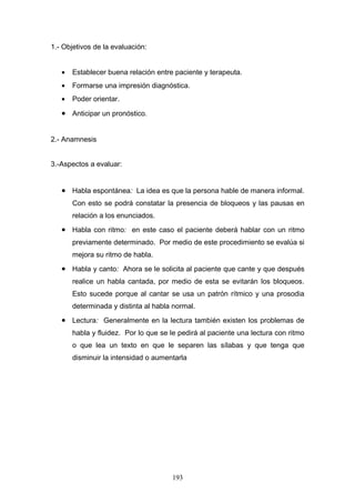1.- Objetivos de la evaluación:


   •   Establecer buena relación entre paciente y terapeuta.
   •   Formarse una impresión diagnóstica.
   •   Poder orientar.

   • Anticipar un pronóstico.


2.- Anamnesis


3.-Aspectos a evaluar:


   • Habla espontánea: La idea es que la persona hable de manera informal.
       Con esto se podrá constatar la presencia de bloqueos y las pausas en
       relación a los enunciados.
   • Habla con ritmo: en este caso el paciente deberá hablar con un ritmo
       previamente determinado. Por medio de este procedimiento se evalúa si
       mejora su ritmo de habla.
   • Habla y canto: Ahora se le solicita al paciente que cante y que después
       realice un habla cantada, por medio de esta se evitarán los bloqueos.
       Esto sucede porque al cantar se usa un patrón rítmico y una prosodia
       determinada y distinta al habla normal.
   • Lectura: Generalmente en la lectura también existen los problemas de
       habla y fluidez. Por lo que se le pedirá al paciente una lectura con ritmo
       o que lea un texto en que le separen las sílabas y que tenga que
       disminuir la intensidad o aumentarla




                                      193
 