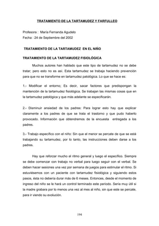 TRATAMIENTO DE LA TARTAMUDEZ Y FARFULLEO


Profesora : María Fernanda Agudelo
Fecha : 24 de Septiembre del 2002


TRATAMIENTO DE LA TARTAMUDEZ EN EL NIÑO

TRATAMIENTO DE LA TARTAMUDEZ FISIOLÓGICA

      Muchos autores han hablado que este tipo de tartamudez no se debe
tratar; pero esto no es así. Esta tartamudez se trabaja haciendo prevención
para que no se transforme en tartamudez patológica. Lo que se hace es:

1.- Modificar el entorno: Es decir, sacar factores que predispongan la
mantención de la tartamudez fisiológica. Se trabajan las mismas cosas que en
la tartamudez patológica y que más adelante se especificarán.


2.- Disminuir ansiedad de los padres: Para lograr esto hay que explicar
claramente a los padres de que se trata el trastorno y que pudo haberlo
provocado. Información que obtendremos de la encuesta           entregada a los
padres.

3.- Trabajo específico con el niño: Sin que el menor se percate de que se está
trabajando su tartamudez, por lo tanto, las instrucciones deben darse a los
padres.


      Hay que reforzar mucho el ritmo general y luego el específico. Siempre
se debe comenzar con trabajo no verbal para luego seguir con el verbal. Se
deben hacer sesiones una vez por semana de juegos para estimular el ritmo. Si
estuviésemos con un paciente con tartamudez fisiológica y siguiendo estos
pasos, ésta no debería durar más de 6 meses. Entonces, desde el momento de
ingreso del niño se le hará un control terminado este período. Sería muy útil si
la madre grabara por lo menos una vez al mes al niño, sin que este se percate,
para ir viendo su evolución.




                                      194
 