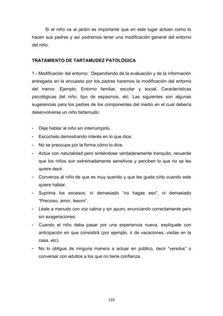 Si el niño va al jardín es importante que en este lugar actúen como lo
hacen sus padres y así podremos tener una modificación general del entorno
del niño.


TRATAMIENTO DE TARTAMUDEZ PATOLÓGICA

1.- Modificación del entorno: Dependiendo de la evaluación y de la información
entregada en la encuesta por los padres haremos la modificación del entorno
del menor. Ejemplo: Entorno familiar, escolar y social, Características
psicológicas del niño, tipo de espasmos, etc. Las siguientes son algunas
sugerencias para los padres de los componentes del medio en el cual debería
desenvolverse un niño tartamudo:


-   Deje hablar al niño sin interrumpirlo.
-   Escúchelo demostrando interés en lo que dice.
-   No se preocupe por la forma cómo lo dice.
-   Actúe con naturalidad pero sintiéndose verdaderamente tranquilo; recuerde
    que los niños son extremadamente sensitivos y perciben lo que no se les
    quiere decir.
-   Convenza al niño de que es muy querido y que les gusta oírlo cuando este
    quiere hablar.
-   Suprima los excesos; ni demasiado “no hagas eso”, ni demasiado
    “Precioso, amor, tesoro”.
-   Léale a menudo con voz calma y sin apuro, enunciando correctamente pero
    sin exageraciones.
-   Cuando el niño deba pasar por una experiencia nueva, explíquele con
    anticipación en que consistirá (por ejemplo, ir de vacaciones, visitas en la
    casa, etc).
-   No lo obligue de ninguna manera a actuar en público, decir “versitos” o
    conversar con adultos a los que no tiene confianza.




                                        195
 