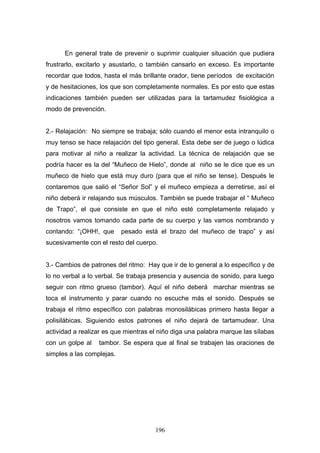 En general trate de prevenir o suprimir cualquier situación que pudiera
frustrarlo, excitarlo y asustarlo, o también cansarlo en exceso. Es importante
recordar que todos, hasta el más brillante orador, tiene períodos de excitación
y de hesitaciones, los que son completamente normales. Es por esto que estas
indicaciones también pueden ser utilizadas para la tartamudez fisiológica a
modo de prevención.


2.- Relajación: No siempre se trabaja; sólo cuando el menor esta intranquilo o
muy tenso se hace relajación del tipo general. Esta debe ser de juego o lúdica
para motivar al niño a realizar la actividad. La técnica de relajación que se
podría hacer es la del “Muñeco de Hielo”, donde al niño se le dice que es un
muñeco de hielo que está muy duro (para que el niño se tense). Después le
contaremos que salió el “Señor Sol” y el muñeco empieza a derretirse, así el
niño deberá ir relajando sus músculos. También se puede trabajar el “ Muñeco
de Trapo”, el que consiste en que el niño esté completamente relajado y
nosotros vamos tomando cada parte de su cuerpo y las vamos nombrando y
contando: “¡OHH!, que      pesado está el brazo del muñeco de trapo” y así
sucesivamente con el resto del cuerpo.


3.- Cambios de patrones del ritmo: Hay que ir de lo general a lo específico y de
lo no verbal a lo verbal. Se trabaja presencia y ausencia de sonido, para luego
seguir con ritmo grueso (tambor). Aquí el niño deberá marchar mientras se
toca el instrumento y parar cuando no escuche más el sonido. Después se
trabaja el ritmo específico con palabras monosilábicas primero hasta llegar a
polisilábicas. Siguiendo estos patrones el niño dejará de tartamudear. Una
actividad a realizar es que mientras el niño diga una palabra marque las sílabas
con un golpe al   tambor. Se espera que al final se trabajen las oraciones de
simples a las complejas.




                                      196
 