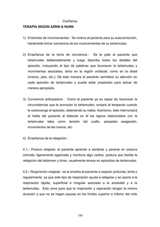 -   Confianza
TERAPIA SEGÚN AZRIN & NUNN


1) Entrevista de inconvenientes : Se motiva al paciente para su autocorrección,
   haciéndole tomar conciencia de los inconvenientes de su tartamudez.


2) Enseñanza de la toma de conciencia :               Se le pide al paciente que
   tartamudee deliberadamente y luego describa todos los detalles del
   episodio, incluyendo el tipo de palabras que favorecen la tartamudez y
   movimientos asociados, tanto en la región orofacial, como en la distal
   (manos, pies, etc.). De esta manera el paciente centraliza su atención en
   cada episodio de tartamudeo y puede estar preparado para actuar de
   manera apropiada.


3) Conciencia anticipadora : Como el paciente ya es capaz de reconocer la
   circunstancias que le provocan la tartamudez, avisará al terapeuta cuando
   le sobrevenga el episodio, deteniendo su habla. Asimismo, éste interrumpirá
   el habla del paciente al detectar en él los signos relacionados con la
   tartamudez    tales   como     tensión      del   cuello,   parpadeo   exagerado,
   movimientos de las manos, etc.


4) Enseñanza de la relajación :


4.1.- Postura relajada: el paciente aprende a sentarse y pararse en postura
cómoda, ligeramente agachada y hombros algo caídos, postura que facilita la
relajación del abdomen y tórax, usualmente tensos en episodios de tartamudez.


4.2.- Respiración relajada:: se le enseña al paciente a respirar profunda, lenta y
regularmente, ya que este tipo de respiración ayuda a relajarse y se opone a la
respiración rápida, superficial e irregular asociada a la ansiedad y a la
tartamudez. Esto sirve para que la inspiración y espiración tengan la misma
duración y que no se hagan pausas en los límites superior e inferior del ciclo




                                         198
 