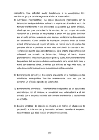 respiratorio. Esta actividad ayuda directamente a la coordinación fon-
respiratoria, ya que permite segmentar el aire de manera eficaz.
5) Actividades incompatibles :     La acción obviamente incompatible con la
   tartamudez es dejar de hablar, así como la inspiración. Además el hecho de
   formular mentalmente y con anterioridad las palabras que serán emitidas,
   disminuye en gran porcentaje la tartamudez, tal vez porque no existe
   vacilación en la elección de las palabras a emitir. Por otra parte, al hablar
   por un corto periodo, seguido de unas pausas, se disminuyen los episodios
   de tartamudez. Como también la inspiración profunda antes de hablar
   evitará el tartamudeo al resumir el habla. Lo mismo ocurre si enfatiza las
   primeras sílabas o palabras de una frase cambiando el tono de la voz.
   Tomando en cuenta estas consideraciones, se le enseña al paciente que al
   sobrevenir     un episodio    de tartamudez, detenga el         habla, inspire
   profundamente, relaje los músculos de pecho y cuello, formule mentalmente
   las palabras dirá, empiece a hablar enfatizando la parte inicial de la frase y
   hable por episodios cortos. A medida que el habla se haga más fluida, se
   debe incrementar gradualmente la duración de estos episodios.


6) Entrenamiento correctivo : Se entrena al paciente en la realización de las
   actividades incompatibles descritas anteriormente, cada vez que se
   advierten un probable episodio de tartamudez.


7) Entrenamiento preventivo : Reforzamiento en la práctica de las actividades
   competentes por el paciente al percatarse que tartamudeará y al ser
   avisado por el terapeuta cuando este advierte manerismos o vacilaciones
   en el habla.


8) Ensayo simbólico : El paciente se imagina a sí mismo en situaciones de
   propensión a la tartamudez y demuestra, así como describe al terapeuta,
   las actividades que debe realizar en tales circunstancias.




                                      199
 
