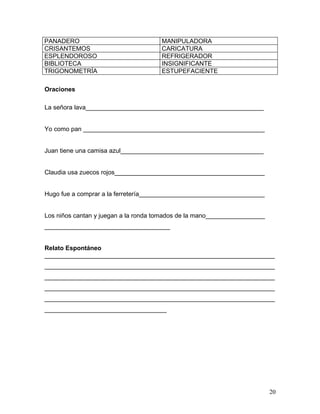 PANADERO                              MANIPULADORA
CRISANTEMOS                           CARICATURA
ESPLENDOROSO                          REFRIGERADOR
BIBLIOTECA                            INSIGNIFICANTE
TRIGONOMETRÍA                         ESTUPEFACIENTE

Oraciones

La señora lava___________________________________________________


Yo como pan ____________________________________________________


Juan tiene una camisa azul_________________________________________


Claudia usa zuecos rojos___________________________________________


Hugo fue a comprar a la ferretería____________________________________


Los niños cantan y juegan a la ronda tomados de la mano_________________
____________________________________


Relato Espontáneo
__________________________________________________________________
__________________________________________________________________
__________________________________________________________________
__________________________________________________________________
__________________________________________________________________
___________________________________




                                                                           20
 