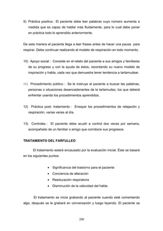 9) Práctica positiva : El paciente debe leer palabras cuyo número aumenta a
      medida que es capaz de hablar más fluidamente, para lo cual debe poner
      en práctica todo lo aprendido anteriormente.


De esta manera el paciente llega a leer frases antes de hacer una pausa para
respirar. Debe continuar realizando el modelo de respiración en todo momento.


10) Apoyo social : Consiste en el relato del paciente a sus amigos y familiares
      de su progreso y con la ayuda de éstos, recordando su nuevo modelo de
      inspiración y habla, cada vez que demuestre tener tendencia a tartamudear.


11) Procedimiento público : Se le instruye al paciente a buscar las palabras,
      personas o situaciones desencadenantes de la tartamudez, los que deberá
      enfrentar usando los procedimientos aprendidos.


12) Práctica post- tratamiento : Ensayar los procedimientos de relajación y
      respiración, varias veces al día.


13)     Controles : El paciente debe acudir a control dos veces por semana,
      acompañado de un familiar o amigo que corrobore sus progresos.


TRATAMIENTO DEL FARFULLEO

         El tratamiento estará encausado por la evaluación inicial. Éste se basará
en los siguientes puntos:


                   •   Significancia del trastorno para el paciente
                   •   Conciencia de alteración
                   •   Reeducación respiratoria
                   •   Disminución de la velocidad del habla


         El tratamiento se inicia grabando al paciente cuando esté comentando
algo, después se le grabará en conversación y luego leyendo. El paciente se



                                          200
 