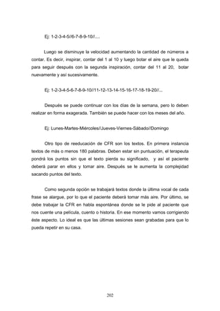 Ej: 1-2-3-4-5//6-7-8-9-10//....


      Luego se disminuye la velocidad aumentando la cantidad de números a
contar. Es decir, inspirar, contar del 1 al 10 y luego botar el aire que le queda
para seguir después con la segunda inspiración, contar del 11 al 20, botar
nuevamente y así sucesivamente.


      Ej: 1-2-3-4-5-6-7-8-9-10//11-12-13-14-15-16-17-18-19-20//...


      Después se puede continuar con los días de la semana, pero lo deben
realizar en forma exagerada. También se puede hacer con los meses del año.


      Ej: Lunes-Martes-Miércoles//Jueves-Viernes-Sábado//Domingo


      Otro tipo de reeducación de CFR son los textos. En primera instancia
textos de más o menos 180 palabras. Deben estar sin puntuación, el terapeuta
pondrá los puntos sin que el texto pierda su significado, y así el paciente
deberá parar en ellos y tomar aire. Después se le aumenta la complejidad
sacando puntos del texto.


      Como segunda opción se trabajará textos donde la última vocal de cada
frase se alargue, por lo que el paciente deberá tomar más aire. Por último, se
debe trabajar la CFR en habla espontánea donde se le pide al paciente que
nos cuente una película, cuento o historia. En ese momento vamos corrigiendo
éste aspecto. Lo ideal es que las últimas sesiones sean grabadas para que lo
pueda repetir en su casa.




                                        202
 
