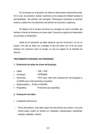 En el proceso de evaluación se utiliza la observación anatomofuncional.
En la cual, se procede a realizar exámenes como espejo de Glatzel (evalúa la
permeabilidad del esfínter velo faríngeo), Fibroscopía (corrobora el examen
anterior y determina si la alteración del esfínter es funcional u orgánica).


           El objetivo de la terapia funcional es conseguir el cierre completo del
esfínter a través de fonemas con cierre total. Cuando es orgánico el tratamiento
es quirúrgico y terapéutico.


           Antes de la operación se debe observar que tan funcional o no es un
órgano. Por eso se debe ver y trabajar el tipo de cierre con el fin de evitar
terapias tan invasivas como la cirugía. La que se sugiere es el implante de
silicona.


TRATAMIENTO INTEGRAL DE FISURADOS

1. Evaluación de todas las áreas del lenguaje:


•       Habla                  : TAR – SAF.
•       Fonología              : TEPROSIF.
•       Semántico              : TEVI (que mide sólo comprensión del lenguaje) e
        ILLINOIS (que mide semántica completa)
•       Morfosintáctico : STSG y FOSTER.
•       Pragmática             : Protocolos de pragmática.


2. Evaluación de habla:


•       Cualidades del fonema:


    -    Punto articulatorio: esta dado según las estructuras que actúan y el punto
         donde estas inciden se dividen en: bilabiales, labiodentales, postdental,
         alveolar, palatales, velares.




                                          207
 
