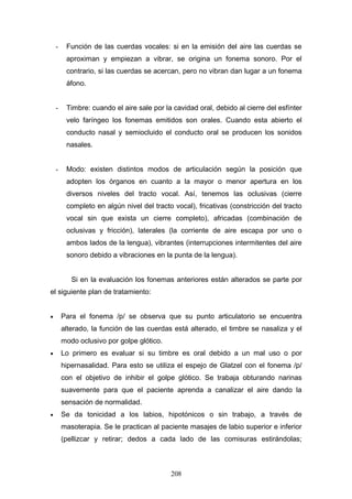 -    Función de las cuerdas vocales: si en la emisión del aire las cuerdas se
         aproximan y empiezan a vibrar, se origina un fonema sonoro. Por el
         contrario, si las cuerdas se acercan, pero no vibran dan lugar a un fonema
         áfono.


    -    Timbre: cuando el aire sale por la cavidad oral, debido al cierre del esfínter
         velo faríngeo los fonemas emitidos son orales. Cuando esta abierto el
         conducto nasal y semiocluido el conducto oral se producen los sonidos
         nasales.


    -    Modo: existen distintos modos de articulación según la posición que
         adopten los órganos en cuanto a la mayor o menor apertura en los
         diversos niveles del tracto vocal. Así, tenemos las oclusivas (cierre
         completo en algún nivel del tracto vocal), fricativas (constricción del tracto
         vocal sin que exista un cierre completo), africadas (combinación de
         oclusivas y fricción), laterales (la corriente de aire escapa por uno o
         ambos lados de la lengua), vibrantes (interrupciones intermitentes del aire
         sonoro debido a vibraciones en la punta de la lengua).


           Si en la evaluación los fonemas anteriores están alterados se parte por
el siguiente plan de tratamiento:


•       Para el fonema /p/ se observa que su punto articulatorio se encuentra
        alterado, la función de las cuerdas está alterado, el timbre se nasaliza y el
        modo oclusivo por golpe glótico.
•       Lo primero es evaluar si su timbre es oral debido a un mal uso o por
        hipernasalidad. Para esto se utiliza el espejo de Glatzel con el fonema /p/
        con el objetivo de inhibir el golpe glótico. Se trabaja obturando narinas
        suavemente para que el paciente aprenda a canalizar el aire dando la
        sensación de normalidad.
•       Se da tonicidad a los labios, hipotónicos o sin trabajo, a través de
        masoterapia. Se le practican al paciente masajes de labio superior e inferior
        (pellizcar y retirar; dedos a cada lado de las comisuras estirándolas;



                                           208
 