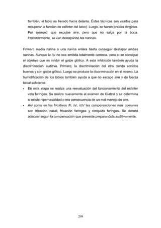 también, el labio es llevado hacia delante. Éstas técnicas son usadas para
    recuperar la función de esfínter del labio). Luego, se hacen praxias dirigidas.
    Por ejemplo: que expulse aire, pero que no salga por la boca.
    Posteriormente, se van destapando las narinas.


Primero media narina o una narina entera hasta conseguir destapar ambas
narinas. Aunque la /p/ no sea emitida totalmente correcta, pero si se consigue
el objetivo que es inhibir el golpe glótico. A esta inhibición también ayuda la
discriminación auditiva. Primero, la discriminación del otro dando sonidos
buenos y con golpe glótico. Luego se produce la discriminación en sí mismo. La
humidificación de los labios también ayuda a que no escape aire y da fuerza
labial suficiente.
•   En esta etapa se realiza una reevaluación del funcionamiento del esfínter
    velo faríngeo. Se realiza nuevamente el examen de Glatzel y se determina
    si existe hipernasalidad o era consecuencia de un mal manejo de aire.
•   Así como en los fricativos /f/, /s/, /ch/ las compensaciones más comunes
    son fricación nasal, fricación faríngea y ronquido faríngeo. Se deberá
    adecuar según la compensación que presente preparandola auditivamente.




                                        209
 