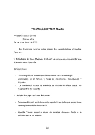 TRASTORNOS MOTORES ORALES


Profesor : Soledad Cuesta
             Rodrigo silva.
Fecha : 4 de Junio del 2002


      Los trastornos motores orales poseen tres características principales.
Estas son:


1. Dificultades del Tono Muscular Orofacial: La persona puede presentar una
hipertonía o una hipotonía.


Características:


 -   Dificultan paso de alimentos en forma normal hacia el estómago
 -   Disminución en el número y rango de movimientos mandibulares y
     linguales.
 -    La consistencia licuada de alimentos es utilizada en ambos casos por
     mejor control del paciente.


3. Reflejos Patológicos Orales: Éstos son:


 -   Protrusión Lingual: movimiento antero-posterior de la lengua, presente en
     reposo y/o durante la alimentación.


 -   Mordida Tónica: excesivo cierre de arcadas dentarias frente a la
     estimulación de los molares.




                                      210
 