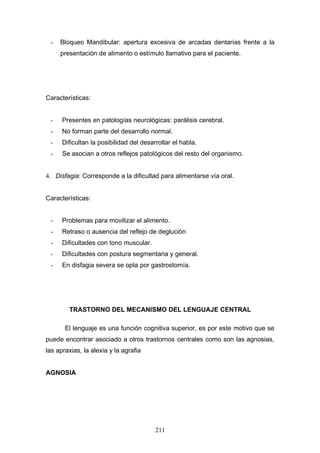 -   Bloqueo Mandibular: apertura excesiva de arcadas dentarias frente a la
     presentación de alimento o estímulo llamativo para el paciente.




Características:


 -    Presentes en patologías neurológicas: parálisis cerebral.
 -    No forman parte del desarrollo normal.
 -    Dificultan la posibilidad del desarrollar el habla.
 -    Se asocian a otros reflejos patológicos del resto del organismo.


4. Disfagia: Corresponde a la dificultad para alimentarse vía oral.


Características:


 -    Problemas para movilizar el alimento.
 -    Retraso o ausencia del reflejo de deglución
 -    Dificultades con tono muscular.
 -    Dificultades con postura segmentaria y general.
 -    En disfagia severa se opta por gastrostomía.




        TRASTORNO DEL MECANISMO DEL LENGUAJE CENTRAL

       El lenguaje es una función cognitiva superior, es por este motivo que se
puede encontrar asociado a otros trastornos centrales como son las agnosias,
las apraxias, la alexia y la agrafia


AGNOSIA




                                         211
 
