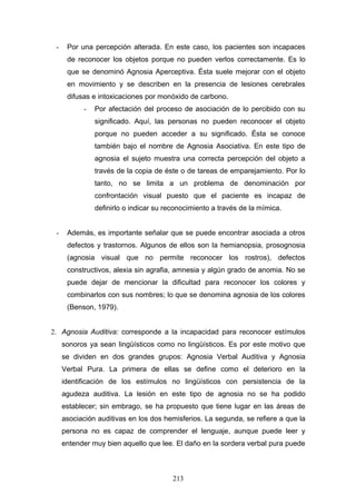 -    Por una percepción alterada. En este caso, los pacientes son incapaces
      de reconocer los objetos porque no pueden verlos correctamente. Es lo
      que se denominó Agnosia Aperceptiva. Ésta suele mejorar con el objeto
      en movimiento y se describen en la presencia de lesiones cerebrales
      difusas e intoxicaciones por monóxido de carbono.
           -   Por afectación del proceso de asociación de lo percibido con su
               significado. Aquí, las personas no pueden reconocer el objeto
               porque no pueden acceder a su significado. Ésta se conoce
               también bajo el nombre de Agnosia Asociativa. En este tipo de
               agnosia el sujeto muestra una correcta percepción del objeto a
               través de la copia de éste o de tareas de emparejamiento. Por lo
               tanto, no se limita a un problema de denominación por
               confrontación visual puesto que el paciente es incapaz de
               definirlo o indicar su reconocimiento a través de la mímica.


 -    Además, es importante señalar que se puede encontrar asociada a otros
      defectos y trastornos. Algunos de ellos son la hemianopsia, prosognosia
      (agnosia visual que no permite reconocer los rostros), defectos
      constructivos, alexia sin agrafia, amnesia y algún grado de anomia. No se
      puede dejar de mencionar la dificultad para reconocer los colores y
      combinarlos con sus nombres; lo que se denomina agnosia de los colores
      (Benson, 1979).


2. Agnosia Auditiva: corresponde a la incapacidad para reconocer estímulos
     sonoros ya sean lingüísticos como no lingüísticos. Es por este motivo que
     se dividen en dos grandes grupos: Agnosia Verbal Auditiva y Agnosia
     Verbal Pura. La primera de ellas se define como el deterioro en la
     identificación de los estímulos no lingüísticos con persistencia de la
     agudeza auditiva. La lesión en este tipo de agnosia no se ha podido
     establecer; sin embrago, se ha propuesto que tiene lugar en las áreas de
     asociación auditivas en los dos hemisferios. La segunda, se refiere a que la
     persona no es capaz de comprender el lenguaje, aunque puede leer y
     entender muy bien aquello que lee. El daño en la sordera verbal pura puede



                                        213
 