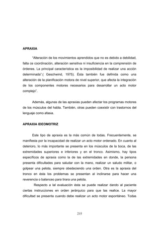 APRAXIA

      “Alteración de los movimientos aprendidos que no es debido a debilidad,
falta ce coordinación, alteración sensitiva ni insuficiencia en la comprensión de
órdenes. La principal característica es la imposibilidad de realizar una acción
determinada”.( Geschwind, 1975). Ésta también fue definida como una
alteración de la planificación motora de nivel superior, que afecta la integración
de los componentes motores necesarios para desarrollar un acto motor
complejo”.


      Además, algunas de las apraxias pueden afectar los programas motores
de los músculos del habla. También, otras pueden coexistir con trastornos del
lenguaje como afasia.


APRAXIA IDEOMOTRIZ


      Este tipo de apraxia es la más común de todas. Frecuentemente, se
manifiesta por la incapacidad de realizar un acto motor ordenado. En cuanto al
deterioro, lo más importante se presenta en los músculos de la boca, de las
extremidades superiores e inferiores y en el tronco. Asimismo, hay tipos
específicos de apraxia como la de las extremidades en donde, la persona
presenta dificultades para saludar con la mano, realizar un saludo militar, o
golpear una pelota, siempre obedeciendo una orden. Otra es la apraxia del
tronco en ésta los problemas se presentan al inclinarse para hacer una
reverencia o balanceo para tirara una pelota.
        Respecto a lal evaluación ésta se puede realizar dando al paciente
ciertas instrucciones en orden jerárquico para que las realice. La mayor
dificultad se presenta cuando debe realizar un acto motor espontáneo. Todas




                                       215
 