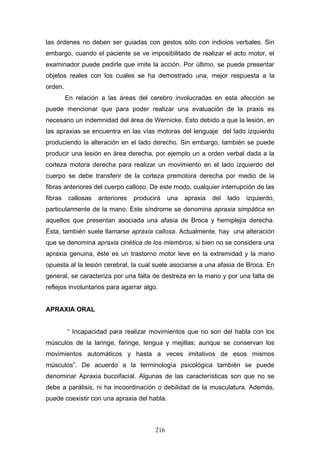 las órdenes no deben ser guiadas con gestos sólo con indicios verbales. Sin
embargo, cuando el paciente se ve imposibilitado de realizar el acto motor, el
examinador puede pedirle que imite la acción. Por último, se puede presentar
objetos reales con los cuales se ha demostrado una, mejor respuesta a la
orden.
         En relación a las áreas del cerebro involucradas en esta afección se
puede mencionar que para poder realizar una evaluación de la praxis es
necesario un indemnidad del área de Wernicke. Esto debido a que la lesión, en
las apraxias se encuentra en las vías motoras del lenguaje del lado izquierdo
produciendo la alteración en el lado derecho. Sin embargo, también se puede
producir una lesión en área derecha, por ejemplo un a orden verbal dada a la
corteza motora derecha para realizar un movimiento en el lado izquierdo del
cuerpo se debe transferir de la corteza premotora derecha por medio de la
fibras anteriores del cuerpo calloso. De este modo, cualquier interrupción de las
fibras    callosas   anteriores   producirá    una   apraxia   del   lado   izquierdo,
particularmente de la mano. Este síndrome se denomina apraxia simpática en
aquellos que presentan asociada una afasia de Broca y hemiplejia derecha.
Ésta, también suele llamarse apraxia callosa. Actualmente, hay una alteración
que se denomina apraxia cinética de los miembros, si bien no se considera una
apraxia genuina, éste es un trastorno motor leve en la extremidad y la mano
opuesta al la lesión cerebral, la cual suele asociarse a una afasia de Broca. En
general, se caracteriza por una falta de destreza en la mano y por una falta de
reflejos involuntarios para agarrar algo.


APRAXIA ORAL


         “ Incapacidad para realizar movimientos que no son del habla con los
músculos de la laringe, faringe, lengua y mejillas; aunque se conservan los
movimientos automáticos y hasta a veces imitativos de esos mismos
músculos”. De acuerdo a la terminología psicológica también se puede
denominar Apraxia bucoifacial. Algunas de las características son que no se
debe a parálisis, ni ha incoordinación o debilidad de la musculatura. Además,
puede coexistir con una apraxia del habla.



                                         216
 