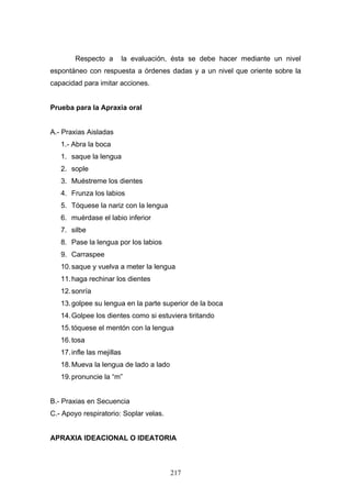 Respecto a          la evaluación, ésta se debe hacer mediante un nivel
espontáneo con respuesta a órdenes dadas y a un nivel que oriente sobre la
capacidad para imitar acciones.


Prueba para la Apraxia oral


A.- Praxias Aisladas
   1.- Abra la boca
   1. saque la lengua
   2. sople
   3. Muéstreme los dientes
   4. Frunza los labios
   5. Tóquese la nariz con la lengua
   6. muérdase el labio inferior
   7. silbe
   8. Pase la lengua por los labios
   9. Carraspee
   10. saque y vuelva a meter la lengua
   11. haga rechinar los dientes
   12. sonría
   13. golpee su lengua en la parte superior de la boca
   14. Golpee los dientes como si estuviera tiritando
   15. tóquese el mentón con la lengua
   16. tosa
   17. infle las mejillas
   18. Mueva la lengua de lado a lado
   19. pronuncie la “m”


B.- Praxias en Secuencia
C.- Apoyo respiratorio: Soplar velas.


APRAXIA IDEACIONAL O IDEATORIA



                                         217
 