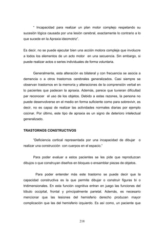 “ Incapacidad para realizar un plan motor complejo respetando su
sucesión lógica causada por una lesión cerebral, exactamente lo contrario a lo
que sucede en la Apraxia ideomotriz”.


Es decir, no se puede ejecutar bien una acción motora compleja que involucre
a todos los elementos de un acto motor en una secuencia. Sin embargo, si
puede realizar actos o series individuales de forma voluntaria.


      Generalmente, esta alteración es bilateral y con frecuencia se asocia a
demencia o a otros trastornos cerebrales generalizados. Casi siempre se
observan trastornos en la memoria y alteraciones de la comprensión verbal en
lo pacientes que padecen la apraxia. Además, parece que tuvieran dificultad
par reconocer el uso de los objetos. Debido a estas razones, la persona no
puede desenvolverse en el medio en forma suficiente como para sobrevivir, es
decir, no es capaz de realizar las actividades normales diarias por ejemplo
cocinar. Por último, este tipo de apraxia es un signo de deterioro intelectual
generalizado.


TRASTORNOS CONSTRUCTIVOS

      “Deficiencia cortical representada por una incapacidad de dibujar      o
realizar una construcción con cuerpos en el espacio.”


      Para poder evaluar a estos pacientes se les pide que reproduzcan
dibujos o que construyan diseños en bloques o ensamblar piezas de objetos.


        Para poder entender más este trastorno se puede decir que la
capacidad constructiva es la que permite dibujar o construir figuras bi o
tridimensionales. En esta función cognitiva entran en juego las funciones del
lóbulo occipital, frontal y principalmente parietal. Además, es necesario
mencionar que las lesiones del hemisferio derecho producen mayor
complicación que las del hemisferio izquierdo. Es así como, un paciente que




                                        218
 