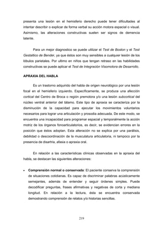 presenta una lesión en el hemisferio derecho puede tener dificultades al
intentar describir o explicar de forma verbal su acción motora espacial o visual.
Asimismo, las alteraciones constructivas suelen ser signos de demencia
latente.


       Para un mejor diagnostico se puede utilizar el Test de Boston y el Test
Gestaltico de Bender, ya que éstos son muy sensibles a cualquier lesión de los
lóbulos parietales. Por ultimo en niños que tengan retraso en las habilidades
constructivas se puede aplicar el Test de Integración Visomotora de Desarrollo.

APRAXIA DEL HABLA

       Es un trastorno adquirido del habla de origen neurológico por una lesión
focal en el hemisferio izquierdo. Específicamente, se produce una afección
cortical del Centro de Broca o región premotora y/o una lesión subcortical del
núcleo ventral anterior del tálamo. Este tipo de apraxia se caracteriza por la
disminución de la capacidad para ejecutar los movimientos voluntarios
necesarios para lograr una articulación y prosodia adecuada. De este modo, se
encuentra una incapacidad para programar espacial y temporalmente la acción
motriz de los órganos fonoarticulatorios, es decir, se evidencian errores en la
posición que éstos adoptan. Esta alteración no se explica por una parálisis,
debilidad o descoordinación de la musculatura articulatoria, ni tampoco por la
presencia de disartria, afasia o apraxia oral.


       En relación a las características clínicas observadas en la apraxia del
habla, se destacan las siguientes alteraciones:


•   Comprensión normal o conservada: El paciente conserva la comprensión
    de situaciones cotidianas. Es capaz de discriminar palabras acústicamente
    semejantes, además de entender y seguir órdenes simples. Puede
    decodificar preguntas, frases afirmativas y negativas de corta y mediana
    longitud. En relación a la lectura, ésta se encuentra conservada
    demostrando comprensión de relatos y/o historias sencillas.




                                        219
 