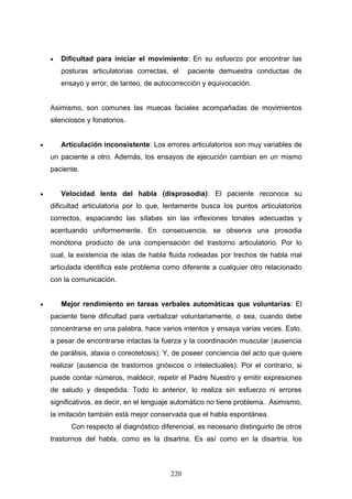 •   Dificultad para iniciar el movimiento: En su esfuerzo por encontrar las
        posturas articulatorias correctas, el    paciente demuestra conductas de
        ensayo y error, de tanteo, de autocorrección y equivocación.


    Asimismo, son comunes las muecas faciales acompañadas de movimientos
    silenciosos y fonatorios.


•       Articulación inconsistente: Los errores articulatorios son muy variables de
    un paciente a otro. Además, los ensayos de ejecución cambian en un mismo
    paciente.


•       Velocidad lenta del habla (disprosodia): El paciente reconoce su
    dificultad articulatoria por lo que, lentamente busca los puntos articulatorios
    correctos, espaciando las sílabas sin las inflexiones tonales adecuadas y
    acentuando uniformemente. En consecuencia, se observa una prosodia
    monótona producto de una compensación del trastorno articulatorio. Por lo
    cual, la existencia de islas de habla fluida rodeadas por trechos de habla mal
    articulada identifica este problema como diferente a cualquier otro relacionado
    con la comunicación.


•       Mejor rendimiento en tareas verbales automáticas que voluntarias: El
    paciente tiene dificultad para verbalizar voluntariamente, o sea, cuando debe
    concentrarse en una palabra, hace varios intentos y ensaya varias veces. Esto,
    a pesar de encontrarse intactas la fuerza y la coordinación muscular (ausencia
    de parálisis, ataxia o coreotetosis). Y, de poseer conciencia del acto que quiere
    realizar (ausencia de trastornos gnósicos o intelectuales). Por el contrario, si
    puede contar números, maldecir, repetir el Padre Nuestro y emitir expresiones
    de saludo y despedida. Todo lo anterior, lo realiza sin esfuerzo ni errores
    significativos, es decir, en el lenguaje automático no tiene problema. Asimismo,
    la imitación también está mejor conservada que el habla espontánea.
           Con respecto al diagnóstico diferencial, es necesario distinguirlo de otros
    trastornos del habla, como es la disartria. Es así como en la disartria, los



                                           220
 