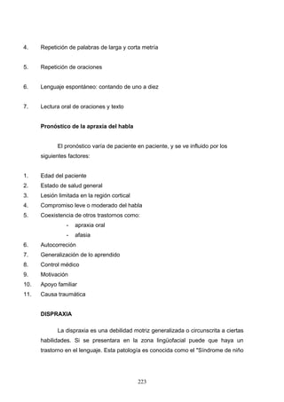 4.    Repetición de palabras de larga y corta metría


5.    Repetición de oraciones


6.    Lenguaje espontáneo: contando de uno a diez


7.    Lectura oral de oraciones y texto


      Pronóstico de la apraxia del habla


            El pronóstico varía de paciente en paciente, y se ve influido por los
      siguientes factores:


1.    Edad del paciente
2.    Estado de salud general
3.    Lesión limitada en la región cortical
4.    Compromiso leve o moderado del habla
5.    Coexistencia de otros trastornos como:
                -   apraxia oral
                -   afasia
6.    Autocorreción
7.    Generalización de lo aprendido
8.    Control médico
9.    Motivación
10.   Apoyo familiar
11.   Causa traumática


      DISPRAXIA

            La dispraxia es una debilidad motriz generalizada o circunscrita a ciertas
      habilidades. Si se presentara en la zona lingüofacial puede que haya un
      trastorno en el lenguaje. Esta patología es conocida como el "Síndrome de niño




                                              223
 