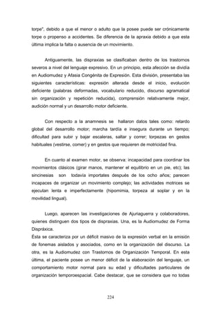 torpe", debido a que el menor o adulto que la posee puede ser crónicamente
torpe o propenso a accidentes. Se diferencia de la apraxia debido a que esta
última implica la falta o ausencia de un movimiento.


       Antiguamente, las dispraxias se clasificaban dentro de los trastornos
severos a nivel del lenguaje expresivo. En un principio, esta afección se dividía
en Audiomudez y Afasia Congénita de Expresión. Esta división, presentaba las
siguientes características: expresión alterada desde el inicio, evolución
deficiente (palabras deformadas, vocabulario reducido, discurso agramatical
sin organización y repetición reducida), comprensión relativamente mejor,
audición normal y un desarrollo motor deficiente.


       Con respecto a la anamnesis se       hallaron datos tales como: retardo
global del desarrollo motor; marcha tardía e insegura durante un tiempo;
dificultad para subir y bajar escaleras, saltar y correr; torpezas en gestos
habituales (vestirse, comer) y en gestos que requieren de motricidad fina.


       En cuanto al examen motor, se observa: incapacidad para coordinar los
movimientos clásicos (girar manos, mantener el equilibrio en un pie, etc); las
sincinesias   son     todavía importates después de los ocho años; parecen
incapaces de organizar un movimiento complejo; las actividades motrices se
ejecutan lenta e imperfectamente (hipomimia, torpeza al soplar y en la
movilidad lingual).


       Luego, aparecen las investigaciones de Ajuriaguerra y colaboradores,
quienes distinguen dos tipos de dispraxias. Una, es la Audiomudez de Forma
Dispráxica.
Ésta se caracteriza por un déficit masivo de la expresión verbal en la emisión
de fonemas aislados y asociados, como en la organización del discurso. La
otra, es la Audiomudez con Trastornos de Organización Temporal. En esta
última, el paciente posee un menor déficit de la elaboración del lenguaje, un
comportamiento motor normal para su edad y dificultades particulares de
organización temporoespacial. Cabe destacar, que se considera que no todas



                                      224
 