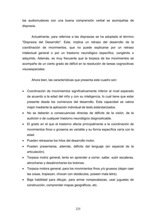 las audiomudeces con una buena comprensión verbal se acompañas de
dispraxia.


       Actualmente, para referirse a las dispraxias se ha adoptado el término
"Dispraxia del Desarrollo". Este, implica un retraso del desarrollo de la
coordinación de movimientos, que no puede explicarse por un retraso
intelectual general o por un trastorno neurológico específico, congénito o
adquirido. Además, es muy frecuente que la torpeza de los movimientos se
acompañe de un cierto grado de déficit en la resolución de tareas cognocitivas
visuoespaciales.


       Ahora bien, las características que presenta este cuadro son:


•   Coordinación de movimiemtos significativamente inferior al nivel esperado
    de acuerdo a la edad del niño y con su inteligencia, lo cual tiene que estar
    presente desde los comienzos del desarrollo. Esta capacidad se valora
    mejor mediante la aplicación individual de tests estandarizados.
•   No se deberán a consecuencias directas de déficits de la visión, de la
    audición o de cualquier trastorno neurológico diagnosticable.
•   El grado en el que el trastorno afecta principalmente a la coordinación de
    movimientos finos o groseros es variable y su forma específica varía con la
    edad.
•   Pueden retrasarse los hitos del desarrollo motor.
•   Pueden presentarse, además, déficits del lenguaje (en especial de la
    articulación).
•   Torpeza motriz general, lento en aprender a correr, saltar, subir escaleras,
    abrocharse y desabrocharse los botones.
•   Torpeza motora general, para los movimientos finos y/o gruesos (dejan caer
    las cosas, tropiezan, chocan con obstáculos, poseen mala letra).
•   Baja habilidad para dibujar, para armar rompecabezas, usar juguetes de
    construcción, comprender mapas geográficos, etc.




                                       225
 