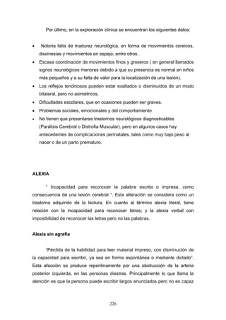 Por último, en la exploración clínica se encuentran los siguientes datos:


•   Notoria falta de madurez neurológica, en forma de movimientos coreicos,
    discinesias y movimientos en espejo, entre otros.
•   Escasa coordinación de movimientos finos y groseros ( en general llamados
    signos neurológicos menores debido a que su presencia es normal en niños
    más pequeños y a su falta de valor para la localización de una lesión).
•   Los reflejos tendinosos pueden estar exaltados o disminuidos de un modo
    bilateral, pero no asimétricos.
•   Dificultades escolares, que en ocasiones pueden ser graves.
•   Problemas sociales, emocionales y del comportamiento.
•   No tienen que presentarse trastornos neurológicos diagnosticables
    (Parálisis Cerebral o Distrofia Muscular), pero en algunos casos hay
    antecedentes de complicaciones perinatales, tales como muy bajo peso al
    nacer o de un parto prematuro.




ALEXIA

       “ Incapacidad para reconocer la palabra escrita o impresa, como
consecuencia de una lesión cerebral “. Esta alteración se considera como un
trastorno adquirido de la lectura. En cuanto al término alexia literal, tiene
relación con la incapacidad para reconocer letras; y la alexia verbal con
imposibilidad de reconocer las letras pero no las palabras.


Alexia sin agrafia


       “Pérdida de la habilidad para leer material impreso, con disminución de
la capacidad para escribir, ya sea en forma espontánea o mediante dictado”.
Esta afección se produce repentinamente por una obstrucción de la arteria
posterior izquierda, en las personas diestras. Principalmente lo que llama la
atención es que la persona puede escribir largos enunciados pero no es capaz



                                       226
 