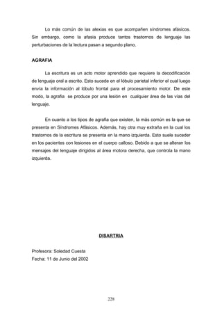 Lo más común de las alexias es que acompañen síndromes afásicos.
Sin embargo, como la afasia produce tantos trastornos de lenguaje las
perturbaciones de la lectura pasan a segundo plano.


AGRAFIA

       La escritura es un acto motor aprendido que requiere la decodificación
de lenguaje oral a escrito. Esto sucede en el lóbulo parietal inferior el cual luego
envía la información al lóbulo frontal para el procesamiento motor. De este
modo, la agrafia se produce por una lesión en cualquier área de las vías del
lenguaje.


       En cuanto a los tipos de agrafia que existen, la más común es la que se
presenta en Síndromes Afásicos. Además, hay otra muy extraña en la cual los
trastornos de la escritura se presenta en la mano izquierda. Esto suele suceder
en los pacientes con lesiones en el cuerpo calloso. Debido a que se alteran los
mensajes del lenguaje dirigidos al área motora derecha, que controla la mano
izquierda.




                                   DISARTRIA


Profesora: Soledad Cuesta
Fecha: 11 de Junio del 2002




                                        228
 