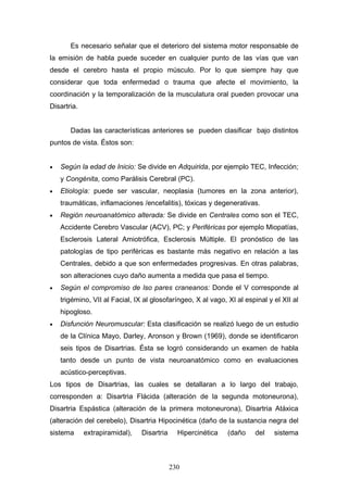 Es necesario señalar que el deterioro del sistema motor responsable de
la emisión de habla puede suceder en cualquier punto de las vías que van
desde el cerebro hasta el propio músculo. Por lo que siempre hay que
considerar que toda enfermedad o trauma que afecte el movimiento, la
coordinación y la temporalización de la musculatura oral pueden provocar una
Disartria.


       Dadas las características anteriores se pueden clasificar bajo distintos
puntos de vista. Éstos son:


•   Según la edad de Inicio: Se divide en Adquirida, por ejemplo TEC, Infección;
    y Congénita, como Parálisis Cerebral (PC).
•   Etiología: puede ser vascular, neoplasia (tumores en la zona anterior),
    traumáticas, inflamaciones /encefalitis), tóxicas y degenerativas.
•   Región neuroanatómico alterada: Se divide en Centrales como son el TEC,
    Accidente Cerebro Vascular (ACV), PC; y Periféricas por ejemplo Miopatías,
    Esclerosis Lateral Amiotrófica, Esclerosis Múltiple. El pronóstico de las
    patologías de tipo periféricas es bastante más negativo en relación a las
    Centrales, debido a que son enfermedades progresivas. En otras palabras,
    son alteraciones cuyo daño aumenta a medida que pasa el tiempo.
•   Según el compromiso de lso pares craneanos: Donde el V corresponde al
    trigémino, VII al Facial, IX al glosofaríngeo, X al vago, XI al espinal y el XII al
    hipogloso.
•   Disfunción Neuromuscular: Esta clasificación se realizó luego de un estudio
    de la Clínica Mayo, Darley, Aronson y Brown (1969), donde se identificaron
    seis tipos de Disartrias. Ésta se logró considerando un examen de habla
    tanto desde un punto de vista neuroanatómico como en evaluaciones
    acústico-perceptivas.
Los tipos de Disartrias, las cuales se detallaran a lo largo del trabajo,
corresponden a: Disartria Flácida (alteración de la segunda motoneurona),
Disartria Espástica (alteración de la primera motoneurona), Disartria Atáxica
(alteración del cerebelo), Disartria Hipocinética (daño de la sustancia negra del
sistema      extrapiramidal),   Disartria     Hipercinética   (daño    del    sistema



                                            230
 