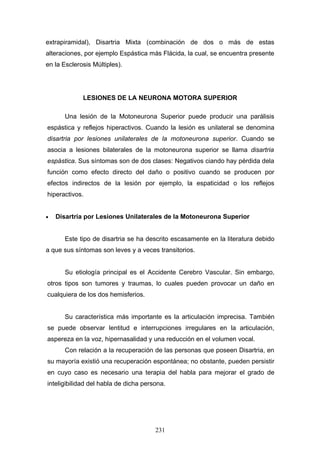 extrapiramidal), Disartria Mixta (combinación de dos o más de estas
alteraciones, por ejemplo Espástica más Flácida, la cual, se encuentra presente
en la Esclerosis Múltiples).




             LESIONES DE LA NEURONA MOTORA SUPERIOR

      Una lesión de la Motoneurona Superior puede producir una parálisis
espástica y reflejos hiperactivos. Cuando la lesión es unilateral se denomina
disartria por lesiones unilaterales de la motoneurona superior. Cuando se
asocia a lesiones bilaterales de la motoneurona superior se llama disartria
espástica. Sus síntomas son de dos clases: Negativos ciando hay pérdida dela
función como efecto directo del daño o positivo cuando se producen por
efectos indirectos de la lesión por ejemplo, la espaticidad o los reflejos
hiperactivos.


•   Disartria por Lesiones Unilaterales de la Motoneurona Superior


      Este tipo de disartria se ha descrito escasamente en la literatura debido
a que sus síntomas son leves y a veces transitorios.


      Su etiología principal es el Accidente Cerebro Vascular. Sin embargo,
otros tipos son tumores y traumas, lo cuales pueden provocar un daño en
cualquiera de los dos hemisferios.


      Su característica más importante es la articulación imprecisa. También
se puede observar lentitud e interrupciones irregulares en la articulación,
aspereza en la voz, hipernasalidad y una reducción en el volumen vocal.
      Con relación a la recuperación de las personas que poseen Disartria, en
su mayoría existió una recuperación espontánea; no obstante, pueden persistir
en cuyo caso es necesario una terapia del habla para mejorar el grado de
inteligibilidad del habla de dicha persona.




                                       231
 
