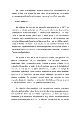En cuanto a la deglución, diversos estudios han demostrado que se
dañaría la fase oral de ella. De este modo se produciría una penetración
laríngea y aspiración de los alimentos sin importar el hemisferio lesionado.


•   Disartria Espástica


       La etiología de este tipo de alteración generalmente es el ACV, un
trauma en la cabeza, un tumor, una infección, una enfermedad degenerativa,
enfermedades metabólico-tóxicas o enfermedades inflamatorias. En estos
casos el daño es bilateral, por lo tanto la lesión es de la vía de activación
directa (el tracto corticobulbar o el corticoespinal) y la vía indirecta (las vías
extrapiramidales desde la corteza al tronco cerebral y de la médula espinal).
Estos trastornos oro-motores que resultan de las lesiones bilaterales de la
motoneurona superior también se denominan parálisis pseudobulbar, debido a
las semejanzas con los perturbaciones de la motoneurona inferior y la Disartria
Flácida (parálisis bulbar).


       En cuanto al daño de la vía de activación directa, éste produce una
pérdida   característica      de   los   movimientos   que   requieren   destrezas,
hiporreflexia, signo de Babinski positivo, debilidad y falta de tonicidad de los
músculos. En cambio, la lesión de la vía indirecta aumenta la tonicidad del
músculo, lo que se conoce como espásticidad, y produce un reflejo de
estiramiento hiperactivo. Éstos síntomas dominarán si están ambos sistemas
dañados, es por este motivo que esas son las principales características de la
disartria espástica. Sin embargo, aunque existe una aumento del tono
muscular, éstos (los músculos) se encuentran debilitados, por lo que la gama
de movimientos esta limitada y el grado de motilidad es lento.


       En relación a la musculatura oral, generalmente, muestra una grave
alteración de la amplitud y tasa de movimientos. La lengua se puede extender
sólo cuando los labios se encuentran en protrusión. Los labios se mueven
lentamente y la amplitud de movimientos es muy limitada. El movimiento del
paladar está gravemente reducido y la fonación resulta lenta. En las etapas



                                          232
 